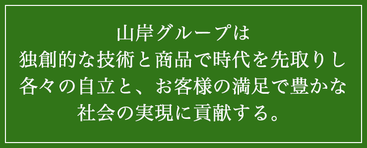 山岸グループは独創的な技術と商品で時代を先取りし、各々の自立と、お客様の満足で、豊かな社会の実現に貢献する。